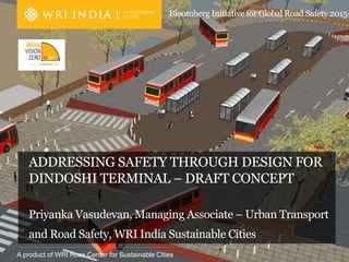 A product of WRI Ross Center for Sustainable Cities
Bloomberg Initiative for Global Road Safety 2015-
ADDRESSING SAFETY THROUGH DESIGN FOR
DINDOSHI TERMINAL – DRAFT CONCEPT
Priyanka Vasudevan, Managing Associate – Urban Transport
and Road Safety, WRI India Sustainable Cities
 