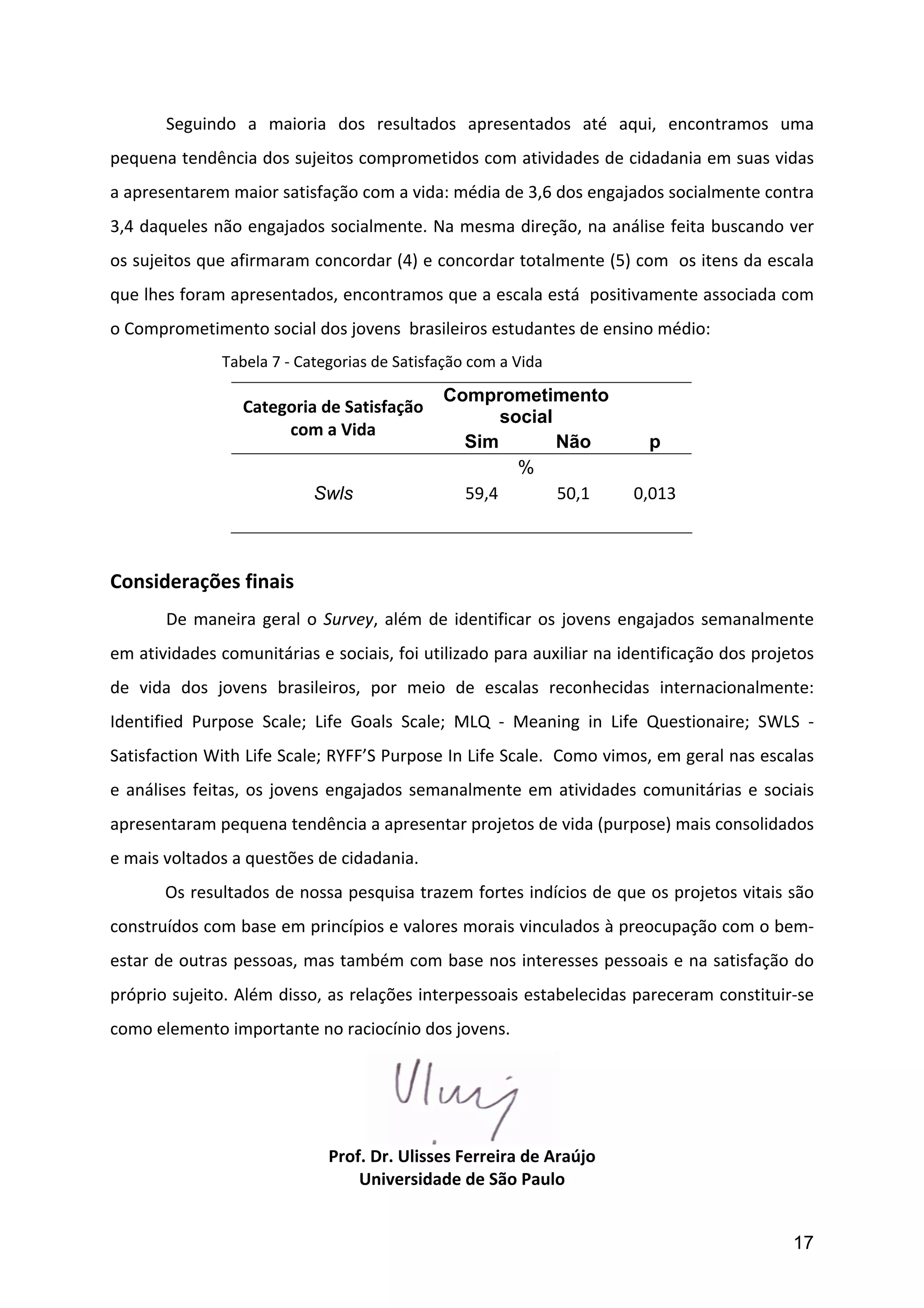         Seguindo	
   a	
   maioria	
   dos	
   resultados	
   apresentados	
   até	
   aqui,	
   encontramos	
   uma	
  
pequena	
  tendência	
  dos	
  sujeitos	
  comprometidos	
  com	
  atividades	
  de	
  cidadania	
  em	
  suas	
  vidas	
  
a	
  apresentarem	
  maior	
  satisfação	
  com	
  a	
  vida:	
  média	
  de	
  3,6	
  dos	
  engajados	
  socialmente	
  contra	
  
3,4	
  daqueles	
  não	
  engajados	
  socialmente.	
  Na	
  mesma	
  direção,	
  na	
  análise	
  feita	
  buscando	
  ver	
  
os	
  sujeitos	
  que	
  afirmaram	
  concordar	
  (4)	
  e	
  concordar	
  totalmente	
  (5)	
  com	
  	
  os	
  itens	
  da	
  escala	
  
que	
  lhes	
  foram	
  apresentados,	
  encontramos	
  que	
  a	
  escala	
  está	
  	
  positivamente	
  associada	
  com	
  
o	
  Comprometimento	
  social	
  dos	
  jovens	
  	
  brasileiros	
  estudantes	
  de	
  ensino	
  médio:	
  
	
         	
          Tabela	
  7	
  -­‐	
  Categorias	
  de	
  Satisfação	
  com	
  a	
  Vida	
  

                                                                          Comprometimento
                             Categoria	
  de	
  Satisfação	
  
                                                                                 social
                                  com	
  a	
  Vida	
  
                                                                            Sim         Não                    p
                                                                                     %
                                            Swls                            59,4	
      50,1	
             0,013	
  
                           	
  
	
  
Considerações	
  finais	
  
	
         De	
   maneira	
   geral	
   o	
   Survey,	
   além	
   de	
   identificar	
   os	
   jovens	
   engajados	
   semanalmente	
  
em	
  atividades	
  comunitárias	
  e	
  sociais,	
  foi	
  utilizado	
  para	
  auxiliar	
  na	
  identificação	
  dos	
  projetos	
  
de	
   vida	
   dos	
   jovens	
   brasileiros,	
   por	
   meio	
   de	
   escalas	
   reconhecidas	
   internacionalmente:	
  
Identified	
   Purpose	
   Scale;	
   Life	
   Goals	
   Scale;	
   MLQ	
   -­‐	
   Meaning	
   in	
   Life	
   Questionaire;	
   SWLS	
   -­‐	
  
Satisfaction	
  With	
  Life	
  Scale;	
  RYFF’S	
  Purpose	
  In	
  Life	
  Scale.	
  	
  Como	
  vimos,	
  em	
  geral	
  nas	
  escalas	
  
e	
   análises	
   feitas,	
   os	
   jovens	
   engajados	
   semanalmente	
   em	
   atividades	
   comunitárias	
   e	
   sociais	
  
apresentaram	
  pequena	
  tendência	
  a	
  apresentar	
  projetos	
  de	
  vida	
  (purpose)	
  mais	
  consolidados	
  
e	
  mais	
  voltados	
  a	
  questões	
  de	
  cidadania.	
  
           Os	
  resultados	
  de	
  nossa	
  pesquisa	
  trazem	
  fortes	
  indícios	
  de	
  que	
  os	
  projetos	
  vitais	
  são	
  
construídos	
   com	
   base	
   em	
   princípios	
   e	
   valores	
   morais	
   vinculados	
   à	
   preocupação	
   com	
   o	
   bem-­‐
estar	
  de	
  outras	
  pessoas,	
  mas	
  também	
  com	
  base	
  nos	
  interesses	
  pessoais	
  e	
  na	
  satisfação	
  do	
  
próprio	
  sujeito.	
  Além	
  disso,	
  as	
  relações	
  interpessoais	
  estabelecidas	
  pareceram	
  constituir-­‐se	
  
como	
  elemento	
  importante	
  no	
  raciocínio	
  dos	
  jovens.	
  	
  




                                                                                              	
  
                                               Prof.	
  Dr.	
  Ulisses	
  Ferreira	
  de	
  Araújo	
  
                                                   Universidade	
  de	
  São	
  Paulo	
  


                                                                                                                                            17
 