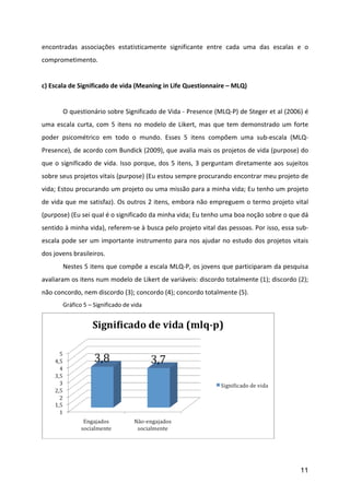 encontradas	
   associações	
   estatisticamente	
   significante	
   entre	
   cada	
   uma	
   das	
   escalas	
   e	
   o	
  
comprometimento.	
  	
  
           	
  
c)	
  Escala	
  de	
  Significado	
  de	
  vida	
  (Meaning	
  in	
  Life	
  Questionnaire	
  –	
  MLQ)	
  
	
  
	
         O	
   questionário	
   sobre	
   Significado	
   de	
   Vida	
   -­‐	
   Presence	
   (MLQ-­‐P)	
   de	
   Steger	
   et	
   al	
   (2006)	
   é	
  
uma	
   escala	
   curta,	
   com	
   5	
   itens	
   no	
   modelo	
   de	
   Likert,	
   mas	
   que	
   tem	
   demonstrado	
   um	
   forte	
  
poder	
   psicométrico	
   em	
   todo	
   o	
   mundo.	
   Esses	
   5	
   itens	
   compõem	
   uma	
   sub-­‐escala	
   (MLQ-­‐
Presence),	
  de	
  acordo	
  com	
  Bundick	
  (2009),	
  que	
  avalia	
  mais	
  os	
  projetos	
  de	
  vida	
  (purpose)	
  do	
  
que	
   o	
   significado	
   de	
   vida.	
   Isso	
   porque,	
   dos	
   5	
   itens,	
   3	
   perguntam	
   diretamente	
   aos	
   sujeitos	
  
sobre	
  seus	
  projetos	
  vitais	
  (purpose)	
  (Eu	
  estou	
  sempre	
  procurando	
  encontrar	
  meu	
  projeto	
  de	
  
vida;	
  Estou	
  procurando	
  um	
  projeto	
  ou	
  uma	
  missão	
  para	
  a	
  minha	
  vida;	
  Eu	
  tenho	
  um	
  projeto	
  
de	
  vida	
  que	
  me	
  satisfaz).	
  Os	
  outros	
  2	
  itens,	
  embora	
  não	
  empreguem	
  o	
  termo	
  projeto	
  vital	
  
(purpose)	
  (Eu	
  sei	
  qual	
  é	
  o	
  significado	
  da	
  minha	
  vida;	
  Eu	
  tenho	
  uma	
  boa	
  noção	
  sobre	
  o	
  que	
  dá	
  
sentido	
  à	
  minha	
  vida),	
  referem-­‐se	
  à	
  busca	
  pelo	
  projeto	
  vital	
  das	
  pessoas.	
  Por	
  isso,	
  essa	
  sub-­‐
escala	
   pode	
   ser	
   um	
   importante	
   instrumento	
   para	
   nos	
   ajudar	
   no	
   estudo	
   dos	
   projetos	
   vitais	
  
dos	
  jovens	
  brasileiros.	
  
	
         Nestes	
  5	
  itens	
  que	
  compõe	
  a	
  escala	
  MLQ-­‐P,	
  os	
  jovens	
  que	
  participaram	
  da	
  pesquisa	
  
avaliaram	
   os	
   itens	
   num	
   modelo	
   de	
   Likert	
   de	
   variáveis:	
   discordo	
   totalmente	
   (1);	
   discordo	
   (2);	
  
não	
  concordo,	
  nem	
  discordo	
  (3);	
  concordo	
  (4);	
  concordo	
  totalmente	
  (5).	
  
	
         Gráfico	
  5	
  –	
  Significado	
  de	
  vida	
  




                                                                                                                                         	
  
	
  


                                                                                                                                                         11
 
