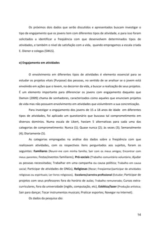  
	
          Os	
   próximos	
   dois	
   dados	
   que	
   serão	
   discutidos	
   e	
   apresentados	
   buscam	
   investigar	
   o	
  
tipo	
  de	
  engajamento	
  que	
  os	
  jovens	
  tem	
  com	
  diferentes	
  tipos	
  de	
  atividade,	
  e	
  para	
  isso	
  foram	
  
solicitados	
   a	
   identificar	
   a	
   freqüência	
   com	
   que	
   desenvolvem	
   determinados	
   tipos	
   de	
  
atividades,	
   e	
   também	
   o	
   nível	
   de	
   satisfação	
   com	
   a	
   vida,	
   	
   quando	
   empregamos	
   a	
   escala	
   criada	
  
E.	
  Diener	
  e	
  colegas	
  (SWLS).	
  
	
  
e)	
  Engajamento	
  em	
  atividades	
  
	
  
	
          O	
   envolvimento	
   em	
   diferentes	
   tipos	
   de	
   atividades	
   é	
   elemento	
   essencial	
   para	
   se	
  
estudar	
  os	
  projetos	
  vitais	
  (Purpose)	
  das	
  pessoas,	
  no	
  sentido	
  de	
  se	
  analisar	
  se	
  o	
  jovem	
  está	
  
envolvido	
  em	
  ações	
  que	
  o	
  levem,	
  no	
  decorrer	
  da	
  vida,	
  a	
  buscar	
  a	
  realização	
  de	
  seus	
  projetos.	
  
É	
   um	
   elemento	
   importante	
   para	
   diferenciar	
   os	
   jovens	
   com	
   engajamento	
   daqueles	
   que	
  
Damon	
  (2009)	
  chama	
  de	
  sonhadores,	
  caracterizados	
  como	
  aqueles	
  que	
  enunciam	
  projetos	
  
de	
  vida	
  mas	
  não	
  possuem	
  envolvimento	
  em	
  atividades	
  que	
  vislumbrem	
  a	
  sua	
  concretização.	
  
	
          Para	
  investigar	
  o	
  engajamento	
  dos	
  jovens	
  de	
  15	
  a	
  18	
  anos	
  de	
  idade	
  	
  em	
  diferentes	
  
tipos	
   de	
   atividades,	
   foi	
   aplicado	
   um	
   questionário	
   que	
   buscava	
   tal	
   comprometimento	
   em	
  
diversos	
   domínios.	
   Numa	
   escala	
   de	
   Likert,	
   haviam	
   5	
   alternativas	
   para	
   cada	
   uma	
   das	
  
categorias	
   de	
   comprometimento:	
   Nunca	
   (1);	
   Quase	
   nunca	
   (2);	
   às	
   vezes	
   (3);	
   Semanalmente	
  
(4);	
  Diariamente	
  (5).	
  	
  
	
          As	
   categorias	
   empregadas	
   na	
   análise	
   dos	
   dados	
   sobre	
   a	
   freqüência	
   com	
   que	
  
realizavam	
   atividades,	
   com	
   os	
   respectivos	
   itens	
   perguntados	
   aos	
   sujeitos,	
   foram	
   os	
  
seguintes:	
   Familiares	
   (Reunir-­‐me	
   com	
   minha	
   família;	
   Sair	
   com	
   os	
   meus	
   amigos;	
   Encontrar	
   com	
  
meus	
  parentes;	
   Festas/eventos	
  familiares),	
  Pró-­‐sociais	
  (Trabalho	
  comunitário	
  voluntário;	
   Ajudar	
  

as	
  pessoas	
  necessitadas;	
  Trabalhar	
  em	
  uma	
  campanha	
  ou	
  causa	
  política;	
   Trabalho	
   em	
   causa	
  
social;	
   Participar	
  de	
  atividades	
  de	
  ONGs),	
  Religiosas	
  (Rezar;	
  Freqüentar/participar	
  de	
  atividades	
  
religiosas	
  ou	
  espirituais;	
  Ler	
  livros	
  religiosos),	
  	
  Escolares/carreira	
  profissional	
  (Estudar;	
  Participar	
  de	
  

projetos	
  com	
  seus	
  professores	
  fora	
  do	
  horário	
  de	
  aulas;	
   Trabalho	
  remunerado;	
   Cursos	
  extra-­‐
curriculares,	
  fora	
  da	
  universidade	
  (inglês,	
  computação,	
  etc),	
  Estética/lazer	
  (Produção	
  artística;	
  
Sair	
  para	
  dançar;	
  Tocar	
  instrumentos	
  musicais;	
  Praticar	
  esportes;	
  Navegar	
  na	
  Internet).	
  	
  
	
          Os	
  dados	
  da	
  pesquisa	
  são:	
  
	
  


                                                                                                                                                   14
 