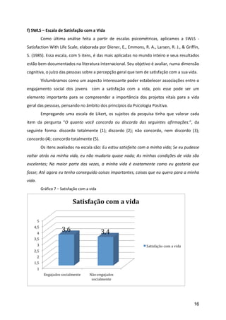 f)	
  SWLS	
  –	
  Escala	
  de	
  Satisfação	
  com	
  a	
  Vida	
  	
  
	
          Como	
   última	
   análise	
   feita	
   a	
   partir	
   de	
   escalas	
   psicométricas,	
   aplicamos	
   a	
   SWLS	
   -­‐	
  
Satisfaction	
  With	
  Life	
  Scale,	
  elaborada	
  por	
  Diener,	
  E.,	
  Emmons,	
  R.	
  A.,	
  Larsen,	
  R.	
  J.,	
  &	
  Griffin,	
  
S.	
  (1985).	
  Essa	
  escala,	
  com	
  5	
  itens,	
  é	
  das	
  mais	
  aplicadas	
  no	
  mundo	
  inteiro	
  e	
  seus	
  resultados	
  
estão	
  bem	
  documentados	
  na	
  literatura	
  internacional.	
  Seu	
  objetivo	
  é	
  avaliar,	
  numa	
  dimensão	
  
cognitiva,	
  o	
  juízo	
  das	
  pessoas	
  sobre	
  a	
  percepção	
  geral	
  que	
  tem	
  de	
  satisfação	
  com	
  a	
  sua	
  vida.	
  
	
          Vislumbramos	
  como	
  um	
  aspecto	
  interessante	
  poder	
  estabelecer	
  associações	
  entre	
  o	
  
engajamento	
   social	
   dos	
   jovens	
   	
   com	
   a	
   satisfação	
   com	
   a	
   vida,	
   pois	
   esse	
   pode	
   ser	
   um	
  
elemento	
   importante	
   para	
   se	
   compreender	
   a	
   importância	
   dos	
   projetos	
   vitais	
   para	
   a	
   vida	
  
geral	
  das	
  pessoas,	
  pensando	
  no	
  âmbito	
  dos	
  princípios	
  da	
  Psicologia	
  Positiva.	
  
	
          Empregando	
   uma	
   escala	
   de	
   Likert,	
   os	
   sujeitos	
   da	
   pesquisa	
   tinha	
   que	
   valorar	
   cada	
  
item	
   da	
   pergunta	
   “O	
   quanto	
   você	
   concorda	
   ou	
   discorda	
   das	
   seguintes	
   afirmações:”,	
   da	
  
seguinte	
   forma:	
   discordo	
   totalmente	
   (1);	
   discordo	
   (2);	
   não	
   concordo,	
   nem	
   discordo	
   (3);	
  
concordo	
  (4);	
  concordo	
  totalmente	
  (5).	
  	
  	
  
	
          Os	
   itens	
   avaliados	
   na	
   escala	
   são:	
   Eu	
   estou	
   satisfeito	
   com	
   a	
   minha	
   vida;	
   Se	
   eu	
   pudesse	
  
voltar	
   atrás	
   na	
   minha	
   vida,	
   eu	
   não	
   mudaria	
   quase	
   nada;	
   As	
   minhas	
   condições	
   de	
   vida	
   são	
  
excelentes;	
   Na	
   maior	
   parte	
   das	
   vezes,	
   a	
   minha	
   vida	
   é	
   exatamente	
   como	
   eu	
   gostaria	
   que	
  
fosse;	
  Até	
   agora	
   eu	
   tenho	
   conseguido	
   coisas	
   importantes,	
   coisas	
   que	
   eu	
   quero	
   para	
   a	
   minha	
  
vida.	
  
	
          Gráfico	
  7	
  –	
  Satisfação	
  com	
  a	
  vida	
  




                                                                                                                                                  	
  



                                                                                                                                                           16
 