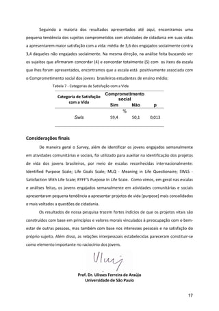        Seguindo	
   a	
   maioria	
   dos	
   resultados	
   apresentados	
   até	
   aqui,	
   encontramos	
   uma	
  
pequena	
  tendência	
  dos	
  sujeitos	
  comprometidos	
  com	
  atividades	
  de	
  cidadania	
  em	
  suas	
  vidas	
  
a	
  apresentarem	
  maior	
  satisfação	
  com	
  a	
  vida:	
  média	
  de	
  3,6	
  dos	
  engajados	
  socialmente	
  contra	
  
3,4	
  daqueles	
  não	
  engajados	
  socialmente.	
  Na	
  mesma	
  direção,	
  na	
  análise	
  feita	
  buscando	
  ver	
  
os	
  sujeitos	
  que	
  afirmaram	
  concordar	
  (4)	
  e	
  concordar	
  totalmente	
  (5)	
  com	
  	
  os	
  itens	
  da	
  escala	
  
que	
  lhes	
  foram	
  apresentados,	
  encontramos	
  que	
  a	
  escala	
  está	
  	
  positivamente	
  associada	
  com	
  
o	
  Comprometimento	
  social	
  dos	
  jovens	
  	
  brasileiros	
  estudantes	
  de	
  ensino	
  médio:	
  
	
         	
          Tabela	
  7	
  -­‐	
  Categorias	
  de	
  Satisfação	
  com	
  a	
  Vida	
  

                                                                          Comprometimento
                             Categoria	
  de	
  Satisfação	
  
                                                                                 social
                                  com	
  a	
  Vida	
  
                                                                            Sim         Não                    p
                                                                                     %
                                            Swls                            59,4	
      50,1	
             0,013	
  
                           	
  
	
  
Considerações	
  finais	
  
	
         De	
   maneira	
   geral	
   o	
   Survey,	
   além	
   de	
   identificar	
   os	
   jovens	
   engajados	
   semanalmente	
  
em	
  atividades	
  comunitárias	
  e	
  sociais,	
  foi	
  utilizado	
  para	
  auxiliar	
  na	
  identificação	
  dos	
  projetos	
  
de	
   vida	
   dos	
   jovens	
   brasileiros,	
   por	
   meio	
   de	
   escalas	
   reconhecidas	
   internacionalmente:	
  
Identified	
   Purpose	
   Scale;	
   Life	
   Goals	
   Scale;	
   MLQ	
   -­‐	
   Meaning	
   in	
   Life	
   Questionaire;	
   SWLS	
   -­‐	
  
Satisfaction	
  With	
  Life	
  Scale;	
  RYFF’S	
  Purpose	
  In	
  Life	
  Scale.	
  	
  Como	
  vimos,	
  em	
  geral	
  nas	
  escalas	
  
e	
   análises	
   feitas,	
   os	
   jovens	
   engajados	
   semanalmente	
   em	
   atividades	
   comunitárias	
   e	
   sociais	
  
apresentaram	
  pequena	
  tendência	
  a	
  apresentar	
  projetos	
  de	
  vida	
  (purpose)	
  mais	
  consolidados	
  
e	
  mais	
  voltados	
  a	
  questões	
  de	
  cidadania.	
  
           Os	
  resultados	
  de	
  nossa	
  pesquisa	
  trazem	
  fortes	
  indícios	
  de	
  que	
  os	
  projetos	
  vitais	
  são	
  
construídos	
   com	
   base	
   em	
   princípios	
   e	
   valores	
   morais	
   vinculados	
   à	
   preocupação	
   com	
   o	
   bem-­‐
estar	
  de	
  outras	
  pessoas,	
  mas	
  também	
  com	
  base	
  nos	
  interesses	
  pessoais	
  e	
  na	
  satisfação	
  do	
  
próprio	
  sujeito.	
  Além	
  disso,	
  as	
  relações	
  interpessoais	
  estabelecidas	
  pareceram	
  constituir-­‐se	
  
como	
  elemento	
  importante	
  no	
  raciocínio	
  dos	
  jovens.	
  	
  




                                                                                              	
  
                                               Prof.	
  Dr.	
  Ulisses	
  Ferreira	
  de	
  Araújo	
  
                                                   Universidade	
  de	
  São	
  Paulo	
  


                                                                                                                                            17
 
