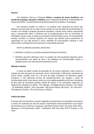 Resumo	
  
	
  
	
              Este	
   Relatório	
   refere-­‐se	
   à	
   Pesquisa	
   Valores	
   e	
   projetos	
   de	
   jovens	
   brasileiros:	
   um	
  
estudo	
   de	
   psicologia,	
   educação	
   e	
   cidadania,	
   parte	
   integrante	
   de	
   Bolsa	
   de	
   Produtividade	
   em	
  
Pesquisa	
  do	
  CNPq	
  –	
  Conselho	
  Nacional	
  de	
  Desenvolvimento	
  Científico	
  e	
  Tecnológico.	
  
	
  
               Esta	
   pesquisa	
   estudou	
   os	
   valores	
   e	
   os	
   projetos	
   vitais	
   (purpose)	
   de	
   jovens	
   que	
  
dedicam	
  uma	
  boa	
  parte	
  de	
  sua	
  vida	
  e	
  de	
  seu	
  tempo	
  em	
  prol	
  de	
  ações	
  de	
  transformação	
  do	
  
mundo	
  e	
  em	
  direção	
  a	
  projetos	
  eticamente	
  desejáveis,	
  visando	
  trazer	
  indícios	
  importantes	
  
para	
   a	
   compreensão	
   sobre	
   a	
   influência	
   que	
   os	
   projetos/purpose	
   têm	
   na	
   construção	
   de	
  
identidades	
   morais	
   e	
   para	
   as	
   ações	
   que	
   envolvem	
   transformações	
   sociais.	
   Em	
   contraposição	
  
estudou,	
   também,	
   os	
   mesmos	
   aspectos	
   em	
   sujeitos	
   que	
   adotam	
   outros	
   parâmetros	
   na	
  
organização	
   de	
   sua	
   vida	
   pessoal	
   e	
   social,	
   afastados	
   de	
   preocupações	
   coletivas	
   e	
   mais	
  
direcionados	
  à	
  satisfação	
  de	
  seus	
  interesses	
  e	
  necessidades	
  pessoais.	
  
               	
  
               Dentre	
  os	
  objetivos	
  propostos,	
  destacamos:	
  	
  
               	
  
        • Identificar	
  os	
  valores	
  e	
  os	
  projetos	
  (purposes)	
  de	
  jovens	
  brasileiros.	
  	
  
	
  
        • Identificar	
   possíveis	
   diferenças	
   entre	
   os	
   projetos	
   de	
   vida	
   (purposes)	
   daqueles	
   jovens	
  
              comprometidos	
   com	
   ações	
   de	
   ética	
   e	
   de	
   cidadania,	
   de	
   transformações	
   sociais,	
   e	
  
              daqueles	
  jovens	
  sem	
  este	
  tipo	
  de	
  envolvimento	
  social.	
  
        	
  
Método	
  e	
  amostra	
  
	
  
	
              A	
   coleta	
   de	
   dados	
   constou	
   da	
   aplicação	
   de	
   um	
   Survey,	
   eletrônico,	
   sobre	
   valores	
   e	
  
projetos	
   de	
   vida	
   (purpose)	
   da	
   juventude.	
   Foram	
   entrevistados	
   1.030	
   jovens	
   estudantes	
   de	
  
ensino	
   médio,	
   situados	
   entre	
   15	
   e	
   18	
   anos	
   de	
   idade,	
   moradores	
   de	
   diferentes	
   regiões	
  
brasileiras,	
   e	
   com	
   diferentes	
   formas	
   de	
   comprometimento	
   em	
   projetos	
   e	
   ações	
   de	
  
transformação	
  social.	
  Esses	
  jovens	
  viviam	
  nas	
  cinco	
  regiões	
  geopolíticas	
  do	
  Brasil,	
  moradores	
  
de	
   dois	
   tipos	
   de	
   municípios	
   (cidades	
   médias	
   do	
   interior	
   e	
   em	
   metrópoles	
   regionais).	
   Os	
  
dados	
  foram	
  coletados	
  em:	
  Belém	
  -­‐	
  PA	
  e	
  Macapa	
  -­‐	
  AP	
  (Região	
  Norte),	
  Fortaleza	
  -­‐	
  CE	
  e	
  Sobral	
  
-­‐	
  CE	
  (Nordeste),	
  Goiânia	
  –	
  GO	
  e	
  Dourados	
  -­‐	
  MS	
  (Centro	
  Oeste),	
  São	
  Paulo	
  –	
  SP	
  e	
  Rio	
  Claro	
  -­‐	
  
SP	
  (Sudeste)	
  e	
  Curitiba	
  –	
  PR	
  e	
  Ponta	
  Grossa	
  -­‐	
  PR	
  (Sul).	
  	
  
	
  
	
  
Análise	
  dos	
  dados	
  
	
  
O	
  Survey,	
  além	
  de	
  identificar	
  os	
  jovens	
  engajados	
  semanalmente	
  em	
  atividades	
  comunitárias	
  
e	
  sociais,	
  foi	
  analisado	
  por	
  meio	
  de	
  escalas	
  reconhecidas	
  internacionalmente	
  e	
  que	
  tratam	
  
das	
   temáticas	
   que	
   sustentam	
   a	
   pesquisa:	
   Identified	
   Purpose	
   Scale;	
   Life	
   Goals	
   Scale;	
   MLQ	
   -­‐	
  
Meaning	
   in	
   Life	
   Questionaire;	
   SWLS	
   -­‐	
   Satisfaction	
   With	
   Life	
   Scale;	
   RYFF’S	
   Purpose	
   In	
   Life	
  
Scale.	
  
	
  
	
  
	
  


                                                                                                                                                         2
 