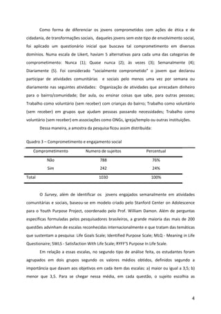 Como	
   forma	
   de	
   diferenciar	
   os	
   jovens	
   comprometidos	
   com	
   ações	
   de	
   ética	
   e	
   de	
  
cidadania,	
  de	
  transformações	
  sociais,	
  	
  daqueles	
  jovens	
  sem	
  este	
  tipo	
  de	
  envolvimento	
  social,	
  
foi	
   aplicado	
   um	
   questionário	
   inicial	
   que	
   buscava	
   tal	
   comprometimento	
   em	
   diversos	
  
domínios.	
   Numa	
   escala	
   de	
   Likert,	
   haviam	
   5	
   alternativas	
   para	
   cada	
   uma	
   das	
   categorias	
   de	
  
comprometimento:	
   Nunca	
   (1);	
   Quase	
   nunca	
   (2);	
   às	
   vezes	
   (3);	
   Semanalmente	
   (4);	
  
Diariamente	
   (5).	
   Foi	
   considerado	
   “socialmente	
   comprometido”	
   o	
   jovem	
   que	
   declarou	
  
participar	
   de	
   atividades	
   comunitárias	
   	
   e	
   sociais	
   pelo	
   menos	
   uma	
   vez	
   por	
   semana	
   ou	
  
diariamente	
   nas	
   seguintes	
   atividades:	
   	
   Organização	
   de	
   atividades	
   que	
   arrecadam	
   dinheiro	
  
para	
   o	
   bairro/comunidade;	
   Dar	
   aula,	
   ou	
   ensinar	
   coisas	
   que	
   sabe,	
   para	
   outras	
   pessoas;	
  
Trabalho	
  como	
  voluntário	
  (sem	
  receber)	
  com	
  crianças	
  do	
  bairro;	
  Trabalho	
  como	
  voluntário	
  
(sem	
   receber)	
   em	
   grupos	
   que	
   ajudam	
   pessoas	
   passando	
   necessidades;	
   Trabalho	
   como	
  
voluntário	
  (sem	
  receber)	
  em	
  associações	
  como	
  ONGs,	
  igreja/templo	
  ou	
  outras	
  instituições.	
  
	
          Dessa	
  maneira,	
  a	
  amostra	
  da	
  pesquisa	
  ficou	
  assim	
  distribuída:	
  
	
  
Quadro	
  3	
  –	
  Comprometimento	
  e	
  engajamento	
  social	
  

       Comprometimento	
                            Numero	
  de	
  sujeitos	
                           Percentual	
  

                  Não	
                                         788	
                                         76%	
  
                  Sim	
                                         242	
                                         24%	
  

Total	
                                                        1030	
                                        100%	
  

	
  
	
          O	
   Survey,	
   além	
   de	
   identificar	
   os	
   	
   jovens	
   engajados	
   semanalmente	
   em	
   atividades	
  
comunitárias	
   e	
   sociais,	
   baseou-­‐se	
   em	
   modelo	
   criado	
   pelo	
   Stanford	
   Center	
   on	
   Adolescence	
  
para	
   o	
   Youth	
   Purpose	
   Project,	
   coordenado	
   pelo	
   Prof.	
   William	
   Damon.	
   Além	
   de	
   perguntas	
  
específicas	
   formuladas	
   pelos	
   pesquisadores	
   brasileiros,	
   a	
   grande	
   maioria	
   das	
   mais	
   de	
   200	
  
questões	
   advinham	
   de	
   escalas	
   reconhecidas	
   internacionalmente	
   e	
   que	
   tratam	
   das	
   temáticas	
  
que	
  sustentam	
  a	
  pesquisa:	
  Life	
  Goals	
  Scale;	
  Identified	
  Purpose	
  Scale;	
  MLQ	
  -­‐	
  Meaning	
  in	
  Life	
  
Questionaire;	
  SWLS	
  -­‐	
  Satisfaction	
  With	
  Life	
  Scale;	
  RYFF’S	
  Purpose	
  In	
  Life	
  Scale.	
  
	
          Em	
   relação	
   a	
   essas	
   escalas,	
   no	
   segundo	
   tipo	
   de	
   análise	
   feita,	
   os	
   estudantes	
   foram	
  
agrupados	
   em	
   dois	
   grupos	
   segundo	
   os	
   valores	
   médios	
   obtidos,	
   definidos	
   segundo	
   a	
  
importância	
  que	
  davam	
  aos	
  objetivos	
  em	
  cada	
  item	
  das	
  escalas:	
  a)	
  maior	
  ou	
  igual	
  a	
  3,5;	
  b)	
  
menor	
   que	
   3,5.	
   Para	
   se	
   chegar	
   nessa	
   média,	
   em	
   cada	
   questão,	
   o	
   sujeito	
   escolhia	
   as	
  



                                                                                                                                                 4
 