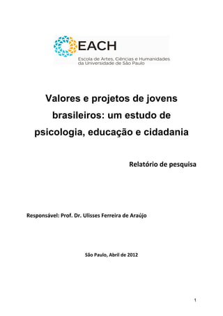  




                                                                                                	
  
	
  
	
  
	
  

           Valores e projetos de jovens
              brasileiros: um estudo de
       psicologia, educação e cidadania	
  
                                                                                                                	
  	
  	
  	
  	
  	
  	
  	
  	
  	
  	
  	
  	
  	
  	
  	
  	
  	
  	
  	
  	
  	
  	
  	
  	
  	
  	
  
                                                                                                                	
  

                                                                 	
  	
     Relatório	
  de	
  pesquisa	
  	
  
                                                                                                                	
  
	
  
	
  
	
  
Responsável:	
  Prof.	
  Dr.	
  Ulisses	
  Ferreira	
  de	
  Araújo	
  
	
  
	
  
	
  
                                  São	
  Paulo,	
  Abril	
  de	
  2012	
  
                                                     	
  
                                                     	
  
                                                     	
  


                                                                                                            1
 