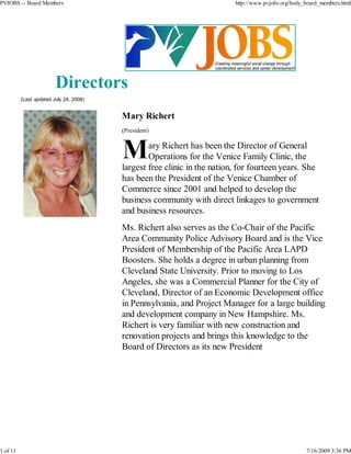 PVJOBS -- Board Members                                                   http://www.pvjobs.org/body_board_members.html




                         Directors
          (Last updated July 24, 2008)


                                         Mary Richert
                                         (President)

                                                 ary Richert has been the Director of General
                                                 Operations for the Venice Family Clinic, the
                                         largest free clinic in the nation, for fourteen years. She
                                         has been the President of the Venice Chamber of
                                         Commerce since 2001 and helped to develop the
                                         business community with direct linkages to government
                                         and business resources.
                                         Ms. Richert also serves as the Co-Chair of the Pacific
                                         Area Community Police Advisory Board and is the Vice
                                         President of Membership of the Pacific Area LAPD
                                         Boosters. She holds a degree in urban planning from
                                         Cleveland State University. Prior to moving to Los
                                         Angeles, she was a Commercial Planner for the City of
                                         Cleveland, Director of an Economic Development office
                                         in Pennsylvania, and Project Manager for a large building
                                         and development company in New Hampshire. Ms.
                                         Richert is very familiar with new construction and
                                         renovation projects and brings this knowledge to the
                                         Board of Directors as its new President




1 of 11                                                                                              7/16/2009 3:36 PM
 