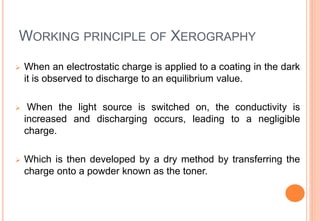 WORKING PRINCIPLE OF XEROGRAPHY
 When an electrostatic charge is applied to a coating in the dark
it is observed to discharge to an equilibrium value.
 When the light source is switched on, the conductivity is
increased and discharging occurs, leading to a negligible
charge.
 Which is then developed by a dry method by transferring the
charge onto a powder known as the toner.
 