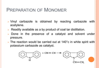 PREPARATION OF MONOMER
 Vinyl carbazole is obtained by reacting carbazole with
acetylene.
 Readily available as a by product of coal tar distillation.
 Done in the presence of a catalyst and solvent under
pressure.
 The reaction would be carried out at 140°c in white spirit with
potassium carbazole as catalyst.
 