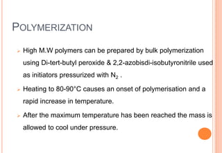 POLYMERIZATION
 High M.W polymers can be prepared by bulk polymerization
using Di-tert-butyl peroxide & 2,2-azobisdi-isobutyronitrile used
as initiators pressurized with N2 .
 Heating to 80-90°C causes an onset of polymerisation and a
rapid increase in temperature.
 After the maximum temperature has been reached the mass is
allowed to cool under pressure.
 