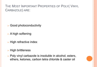 THE MOST IMPORTANT PROPERTIES OF POLY( VINYL
CARBAZOLE) ARE:
 Good photoconductivity
 A high softening
 High refractive index
 High brittleness
 Poly vinyl carbazole is insoluble in alcohol, esters,
ethers, ketones, carbon tetra chloride & caster oil
 
