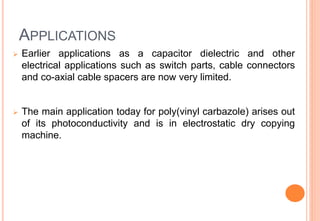 APPLICATIONS
 Earlier applications as a capacitor dielectric and other
electrical applications such as switch parts, cable connectors
and co-axial cable spacers are now very limited.
 The main application today for poly(vinyl carbazole) arises out
of its photoconductivity and is in electrostatic dry copying
machine.
 