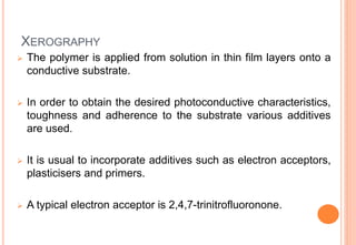 XEROGRAPHY
 The polymer is applied from solution in thin film layers onto a
conductive substrate.
 In order to obtain the desired photoconductive characteristics,
toughness and adherence to the substrate various additives
are used.
 It is usual to incorporate additives such as electron acceptors,
plasticisers and primers.
 A typical electron acceptor is 2,4,7-trinitrofluoronone.
 