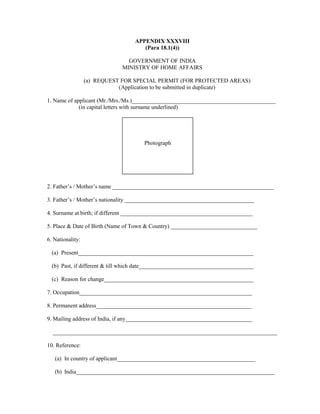 APPENDIX XXXVIII
(Para 18.1(4))
GOVERNMENT OF INDIA
MINISTRY OF HOME AFFAIRS
(a) REQUEST FOR SPECIAL PERMIT (FOR PROTECTED AREAS)
(Application to be submitted in duplicate)
1. Name of applicant (Mr./Mrs./Ms.)__________________________________________________
(in capital letters with surname underlined)
2. Father’s / Mother’s name ________________________________________________________
3. Father’s / Mother’s nationality _____________________________________________
4. Surname at birth; if different ______________________________________________
5. Place & Date of Birth (Name of Town & Country) ______________________________
6. Nationality:
(a) Present_____________________________________________________________
(b) Past, if different & till which date________________________________________
(c) Reason for change____________________________________________________
7. Occupation____________________________________________________________
8. Permanent address______________________________________________________
9. Mailing address of India, if any____________________________________________
______________________________________________________________________________
10. Reference:
(a) In country of applicant________________________________________________
(b) India_____________________________________________________________________
Photograph
 