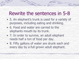 Rewrite the sentences in 5-8
• 5. An elephant’s trunk is used for a variety of
purposes, including eating and drinking.
• 6. Food and water are carried to the
elephants mouth by its trunk.
• 7. In order to survive, an adult elephant
needs half a ton of food per day.
• 8. Fifty gallons of water are drunk each and
every day by a full grown adult elephant.
 