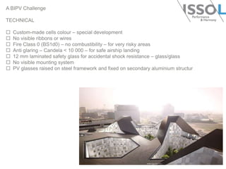 A BIPV Challenge
TECHNICAL








Custom-made cells colour – special development
No visible ribbons or wires
Fire Class 0 (BS1d0) – no combustibility – for very risky areas
Anti glaring – Candela < 10 000 – for safe airship landing
12 mm laminated safety glass for accidental shock resistance – glass/glass
No visible mounting system
PV glasses raised on steel framework and fixed on secondary aluminium structur

 