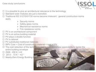 Case study conclusions

 It is possible to give an architectural relevance to the technology
 Standard solar modules are just a transition
 Traditional IEC 61215/61730 norms become irrelevant : general construction norms
apply
 Security norms
 Safety glass norms
 Mechanical resistance norms
 Fire resistance norms
 PV is an architectural component
 PV is an active building material
 PV plays a double function
 PV is rational
 PV substitutes traditional materials
 BIPV Cost = Cost of construction material + cost of PV
 The cost reduction of the technology opens new doors/new opporutinity to tackle the
entire building envelope
 2006 : 490 € / m2
 2013 : 72 € / m2 *
 Nearly-Zero Energy Building Directive

 