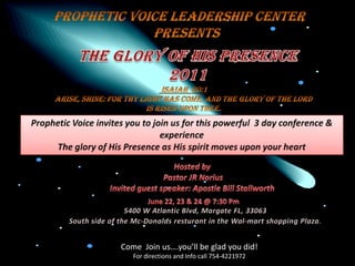 Prophetic voice leadership center      presents The glory of his presence               2011  Isaiah  60:1 arise, shine: for thy light has come, and the glory of the lord  Is risen upon thee. Prophetic Voice invites you to join us for this powerful  3 day conference & experience The glory of His Presence as His spirit moves upon your heart Hosted by  Pastor JR Norius Invited guest speaker: Apostle Bill Stallworth June 22, 23 & 24 @ 7:30 Pm 5400 W Atlantic Blvd, Margate FL, 33063 South side of the Mc-Donaldsresturant in the Wal-mart shopping Plaza. Come  Join us….you’ll be glad you did! For directions and Info call 754-4221972 
