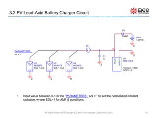 3.2 PV Lead-Acid Battery Charger Circuit


                                                                                                                             D1

                                                                                                                             DMOD
                                                                                                                                             Voch
                                                                                                                                             7.29Vdc

                                                                                          pv                                             0
                                                                                  pv                     Hi
  PARAMETERS:
  sol = 1
                                                                                                   C1                                    0
                    pv                         pv                      pv                          1n                        U1




                                                                                                              PLUS

                                                                                                                     MINUS
                                                                                                                             MSE-100-6
                +        U2                +        U3             +        U4
                         BP365TS                    BP365TS                 BP365TS            0
                         SOL = {sol}                SOL = {sol}             SOL = {sol}                                      TSCALE = 3600
               BP365TS                    BP365TS                 BP365TS                                                    SOC1 = 0



                    0                          0                       0




     •      Input value between 0-1 in the “PARAMETERS: sol = ” to set the normalized incident
            radiation, where SOL=1 for AM1.5 conditions.



                                       All Rights Reserved Copyright (C) Bee Technologies Corporation 2010                                             10
 
