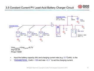 3.5 Constant Current PV Lead-Acid Battery Charger Circuit


                                                                                              PARAMETERS:
                                                                                              CxAh = 100              D1
                                                                                              Ich = {0.1*CxAh}        DMOD                     Voch
                                                                                                                                               7.29Vdc
                                                                                         pv                                                0
                                                                                 pv                                   Hi
  PARAMETERS:




                                                                                               OUT+
                                                                                               OUT-
  sol = 1
                                                                                                                 C1                                 0
                    pv                        pv                      pv                                         1n                       U1




                                                                                                                           PLUS

                                                                                                                                  MINUS
                                                                                                                                          MSE-100-6




                                                                                               IN+
                                                                                               IN-
                +        U2               +        U3             +        U4
                         BP365TS                   BP365TS                 BP365TS                           0
                         SOL = {sol}               SOL = {sol}             SOL = {sol}        G1                                          TSCALE = 3600
               BP365TS                   BP365TS                 BP365TS                      GVALUE                                      SOC1 = 0


                    0                         0                       0



        Vmp(system)=Vmp(panel)=8.7V
        Imp=22.5A
        Pmax=195W


    •       Input the battery capacity (Ah) and charging current rate (e.g. 0.1*CxAh) in the
    •       “PARAMETERS: CxAh = 100 and rate = 0.1 ” to set the charging current.



                                       All Rights Reserved Copyright (C) Bee Technologies Corporation 2010                                                13
 
