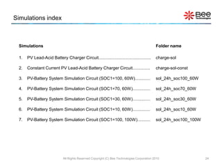 Simulations index



 Simulations                                                                                 Folder name

 1.   PV Lead-Acid Battery Charger Circuit............................................       charge-sol

 2.   Constant Current PV Lead-Acid Battery Charger Circuit...............                   charge-sol-const

 3.   PV-Battery System Simulation Circuit (SOC1=100, 60W).............                      sol_24h_soc100_60W

 4.   PV-Battery System Simulation Circuit (SOC1=70, 60W)...............                     sol_24h_soc70_60W

 5.   PV-Battery System Simulation Circuit (SOC1=30, 60W)...............                     sol_24h_soc30_60W

 6.   PV-Battery System Simulation Circuit (SOC1=10, 60W)...............                     sol_24h_soc10_60W

 7.   PV-Battery System Simulation Circuit (SOC1=100, 100W)...........                       sol_24h_soc100_100W




                             All Rights Reserved Copyright (C) Bee Technologies Corporation 2010                   24
 