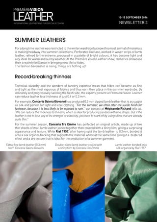 SUMMER LEATHERS
Foralongtimeleatherwasrestrictedtothewinterwardrobebutnowthismostanimalofmaterials
is making headway into summer collections. Perforated like lace, worked in woven strips of lamb
leather, refined to the extreme, produced in a palette of bright colours, it has become light and
airy, ideal for warm and sunny weather. At the Première Vision Leather show, tanneries showcase
their creativity brilliance in bringing new life to hides.
The fashion barometer is rising, things are hotting up!
Record-breaking thinness
Technical wizardry and the wonders of tannery expertise mean that hides can became as fine
and light as the most vaporous of fabrics and thus earn their place in the summer wardrobe. By
delicately and progressively sanding the flesh side, the experts present at Première Vision Leather
can reduce leather to a thickness of just 0.4 or 0.3 mm.
For example, Conceria Gaiera Giovanni has produced 0.3 mm dipped lamb leather that is as supple
as silk and perfect for light and cool clothing. “For the summer, we often offer the suede finish for
footwear, because it is less likely to be exposed to rain,” our contact at Mégisserie Richard tells us.
“We can reduce the thickness to 0.4 mm, which is ideal for producing sandals with fine straps. But if the
leather is not to lose any of its strength or elasticity, you have to start off by using skins that are already
quite thin.”
For the summer season, Conceria Tre Emme has perfected an original article, made up of two
thin sheets of matt lamb leather joined together then covered with a shiny film, giving a surprising
appearance and texture. While Rial 1957, after having split the lamb leather to 0.2mm, bonded it
onto a silk organza backing that supports the material whilst at the same time giving it a blistered
effect and a dry texture that is ideal for the production of a summer garment.
NEWSLETTER 3
13-15 SEPTEMBER 2016
INTERNATIONAL LEATHER AND FUR SPECIALIST SHOW
Extra-fine lamb leather (0.3 mm)
from Conceria Gaiera Giovanni
Double-sided lamb leather coated with
a shiny film by Conceria Tre Emme
Lamb leather bonded onto
silk organza by Rial 1957
 