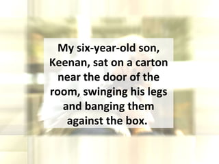 My six-year-old son, Keenan, sat on a carton near the door of the room, swinging his legs and banging them against the box.  