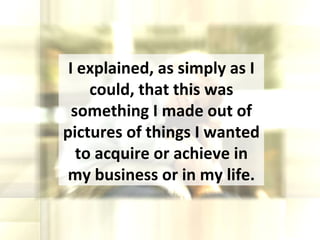I explained, as simply as I could, that this was something I made out of pictures of things I wanted to acquire or achieve in my business or in my life. 
