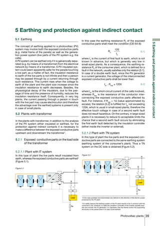 5 Earthing and protection against indirect contact
5.1	 Earthing                                                  In this case the earthing resistance Re of the exposed




                                                                                                                                                               5 Earthing and protection against indirect contact
                                                               conductive parts shall meet the condition (CEI 64-8):
The concept of earthing applied to a photovoltaic (PV)
system may involve both the exposed conductive parts                                                          120
(e.g. metal frame of the panels) as well as the genera-                                             Re                                                 [5.1]
                                                                                                                Id
tion power system (live parts of the PV system e.g. the
cells).                                                        where Id is the current of first fault to earth, which is not
A PV system can be earthed only if it is galvanically sepa-    known in advance, but which is generally very low in
rated (e.g. by means of a transformer) from the electrical     small-sized plants. As a consequence, the earthing re-
network by means of a transformer. A PV insulated sys-         sistance Re of the consumer plant, which is defined for a
tem could seem apparently safer for the people touching        fault in the network, usually satisfies only the relation [5.1].
a live part; as a matter of fact, the insulation resistance    In case of a double earth fault, since the PV generator
to earth of the live parts is not infinite and then a person   is a current generator, the voltage of the interconnected
may be passed through by a current returning through           exposed conductive parts shall be lower than:
such resistance. This current rises when the voltage to
earth of the plant and the plant size increase since the                                       Isc . Reqp ≤ 120V                                       [5.2]
insulation resistance to earth decreases. Besides, the
physiological decay of the insulators, due to the pas-         where Isc is the short-circuit current of the cells involved,
sage of time and the presence of humidity, reduces the         whereas Reqp is the resistance of the conductor inter-
insulation resistance itself. Consequently, in very big        connecting the exposed conductive parts affected by
plants, the current passing through a person in touch
                                                               fault. For instance, if Reqp = 1Ω (value approximated by
with the live part may cause electrocution and therefore
the advantage over the earthed systems is present only         excess), the relation [5.2] is fulfilled for Isc not exceeding
in case of small plants.                                       120A, which is usual in small-sized plants; therefore the
                                                               effective touch voltage in case of a second earth fault
5.2	 Plants with transformer                                   does not result hazardous. On the contrary, in large-sized
                                                               plants it is necessary to reduce to acceptable limits the
In the plants with transformer, in addition to the analysis    chance that a second earth fault occurs by eliminating
of the PV system either insulated or earthed, for the          the first earth fault detected by the insulation controller
protection against indirect contacts it is necessary to        (either inside the inverter or external).
make a difference between the exposed conductive parts
upstream and downstream the transformer1.                      5.2.1.2 Plant with TN system
                                                               In this type of plant the live parts and the exposed con-
5.2.1 	 Exposed conductive parts on the load side              ductive parts are connected to the same earthing system
        of the transformer                                     (earthing system of the consumer’s plant). Thus a TN
                                                               system on the DC side is obtained (Figure 5.2).

5.2.1.1	Plant with IT system
In this type of plant the live parts result insulated from     Figure 5.2
                                                                                                                                                       A
earth, whereas the exposed conductive parts are earthed2
(Figure 5.1).

                                                                   +    -        +    -         +    -                                        B
Figure 5.1
                                                          A


                                                                                                                                                  Id

   +   -     +   -   +   -                          B
                                                                                                                                               Load



                                                     Id                                                                                        Re



                                                    Load       1
                                                                 In this case upstream and downstream are referred to the direction of the electric power
                                                               produced by the PV plant.

                                                               2
                                                                 For safety reasons the earthing system of the PV plant results to be in common with the
                                                               consumer’s one. However, to make the insulation controller of the inverter operate prop-
                                                     Re
                                                               erly and monitor the PV generator it is necessary that the frames and/or the supporting
                                                               structures of the panels (even if of class II) are earthed.



                                                                                                                      Photovoltaic plants 39
 