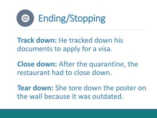 Ending/Stopping
Track down: He tracked down his
documents to apply for a visa.
Close down: After the quarantine, the
restaurant had to close down.
Tear down: She tore down the poster on
the wall because it was outdated.
 