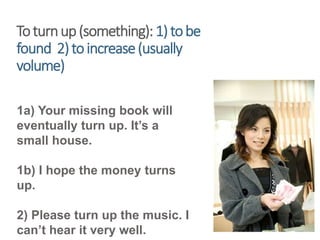 Toturnup(something):1)tobe
found 2)toincrease(usually
volume)
1a) Your missing book will
eventually turn up. It’s a
small house.
1b) I hope the money turns
up.
2) Please turn up the music. I
can’t hear it very well.
 