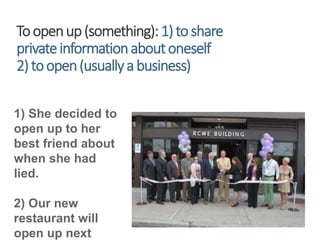 Toopenup(something):1)toshare
privateinformationaboutoneself
2)toopen(usuallyabusiness)
1) She decided to
open up to her
best friend about
when she had
lied.
2) Our new
restaurant will
open up next
 