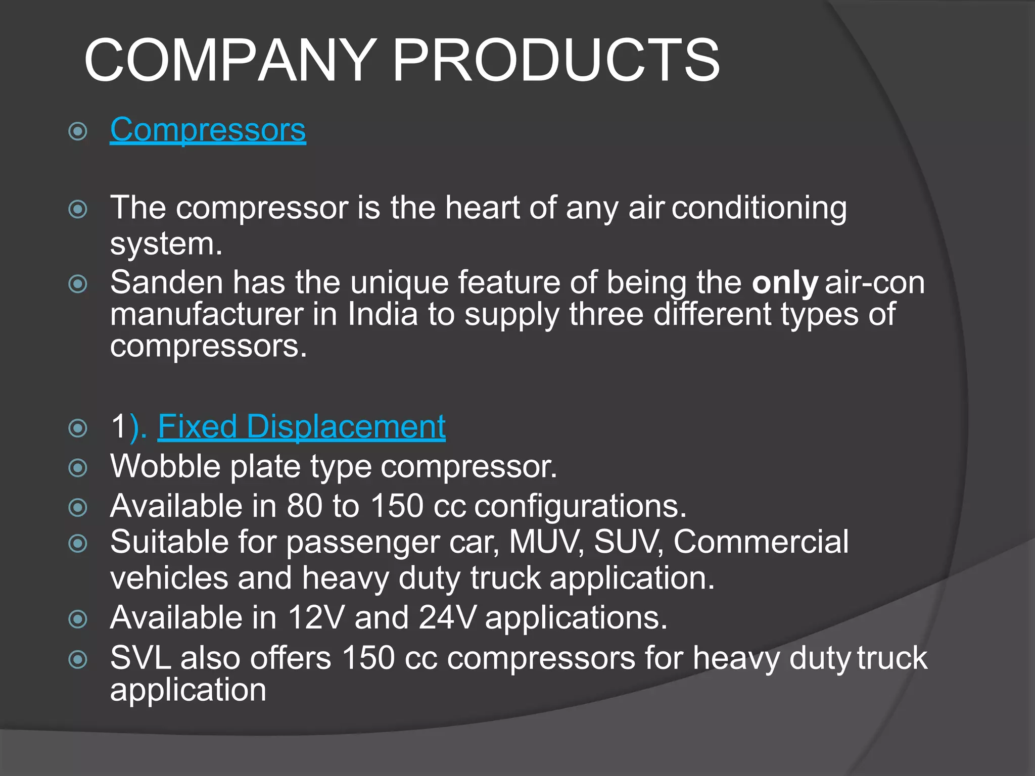 COMPANY PRODUCTS
 Compressors
 The compressor is the heart of any air conditioning
system.
 Sanden has the unique feature of being the only air-con
manufacturer in India to supply three different types of
compressors.
 1). Fixed Displacement
 Wobble plate type compressor.
 Available in 80 to 150 cc configurations.
 Suitable for passenger car, MUV, SUV, Commercial
vehicles and heavy duty truck application.
 Available in 12V and 24V applications.
 SVL also offers 150 cc compressors for heavy dutytruck
application
 