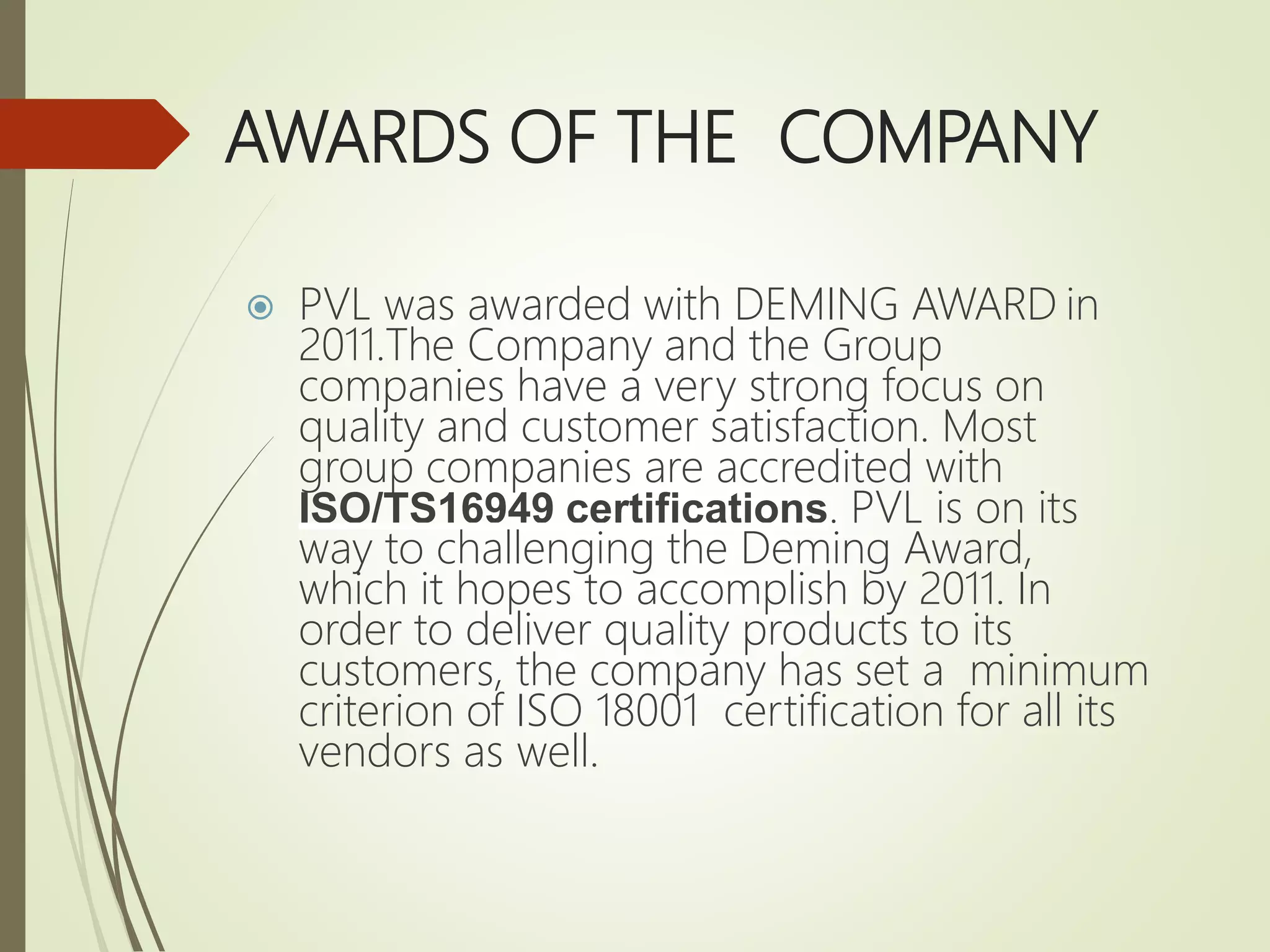 AWARDS OF THE COMPANY
 PVL was awarded with DEMING AWARD in
2011.The Company and the Group
companies have a very strong focus on
quality and customer satisfaction. Most
group companies are accredited with
ISO/TS16949 certifications. PVL is on its
way to challenging the Deming Award,
which it hopes to accomplish by 2011. In
order to deliver quality products to its
customers, the company has set a minimum
criterion of ISO 18001 certification for all its
vendors as well.
 