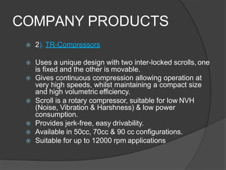 COMPANY PRODUCTS
 2). TR-Compressors
 Uses a unique design with two inter-locked scrolls, one
is fixed and the other is movable.
 Gives continuous compression allowing operation at
very high speeds, whilst maintaining a compact size
and high volumetric efficiency.
 Scroll is a rotary compressor, suitable for low NVH
(Noise, Vibration & Harshness) & low power
consumption.
 Provides jerk-free, easy drivability.
 Available in 50cc, 70cc & 90 cc configurations.
 Suitable for up to 12000 rpm applications
 