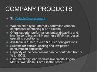 COMPANY PRODUCTS
 3). Variable Displacement
 Wobble plate type, internally controlled variable
compressor containing 6 or 7 pistons.
 Offers superior performance, better drivability and
low Noise, Vibration & Harshness (NVH) across all
operating conditions.
 Available in 100cc, 125cc & 165cc configurations.
 Suitable for efficient cooling and low power
consumption application.
 Capacity of the compressor can be controlled from 6
% to 100%.
 Used in all high end vehicles like Skoda, Logan,
Maruti Swift diesel, Ford Fiesta Diesel.
 