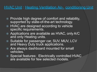 HVAC Unit : Heating Ventilation Air- conditioning Unit
 Provide high degree of comfort and reliability,
supported by state-of-the-art technology.
 HVAC are designed according to vehicle
specific requirements.
 Applications are available as HVAC, only A/C
and only Heating units.
 Suitable for passenger car, SUV, MUV, LCV
and Heavy Duty truck applications.
 Are always dashboard mounted for small
vehicles.
 Special features: Electrically controlled HVAC
are available for few selected models.
 