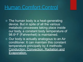 Human Comfort Control
 The human body is a heat-generating
device. But in spite of all the various
metabolic processes taking place inside
our body, a constant body temperature of
98.6o F (Fahrenheit) is maintained.
 Our body is actually analogous to an Air
conditioner. It can maintain this constant
temperature principally by 4 methods:
Conduction, Convection, Radiation and
Evaporation.
 