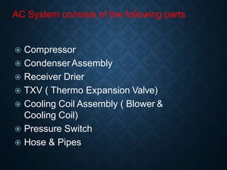 AC System consists of the following parts
 Compressor
 CondenserAssembly
 Receiver Drier
 TXV ( Thermo Expansion Valve)
 Cooling Coil Assembly ( Blower &
Cooling Coil)
 Pressure Switch
 Hose & Pipes
 