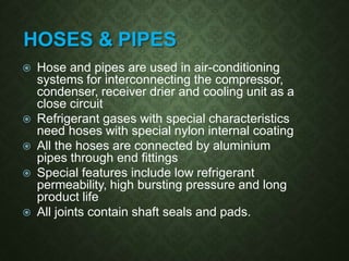 HOSES & PIPES
 Hose and pipes are used in air-conditioning
systems for interconnecting the compressor,
condenser, receiver drier and cooling unit as a
close circuit
 Refrigerant gases with special characteristics
need hoses with special nylon internal coating
 All the hoses are connected by aluminium
pipes through end fittings
 Special features include low refrigerant
permeability, high bursting pressure and long
product life
 All joints contain shaft seals and pads.
 