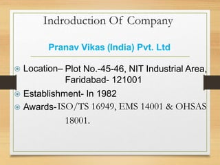 Indroduction Of Company
Pranav Vikas (India) Pvt. Ltd.
Plot No.-45-46, NIT Industrial Area,
Faridabad- 121001
 Location–
 Establishment- In 1982
 Awards-ISO/TS 16949, EMS 14001 & OHSAS
18001.
 