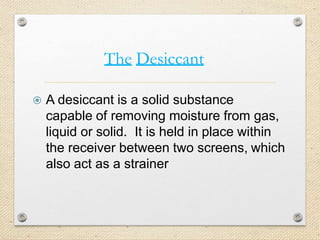 The Desiccant
 A desiccant is a solid substance
capable of removing moisture from gas,
liquid or solid. It is held in place within
the receiver between two screens, which
also act as a strainer
 