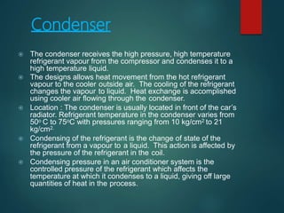 Condenser
 The condenser receives the high pressure, high temperature
refrigerant vapour from the compressor and condenses it to a
high temperature liquid.
 The designs allows heat movement from the hot refrigerant
vapour to the cooler outside air. The cooling of the refrigerant
changes the vapour to liquid. Heat exchange is accomplished
using cooler air flowing through the condenser.
 Location : The condenser is usually located in front of the car’s
radiator. Refrigerant temperature in the condenser varies from
50o C to 75oC with pressures ranging from 10 kg/cm2 to 21
kg/cm2.
 Condensing of the refrigerant is the change of state of the
refrigerant from a vapour to a liquid. This action is affected by
the pressure of the refrigerant in the coil.
 Condensing pressure in an air conditioner system is the
controlled pressure of the refrigerant which affects the
temperature at which it condenses to a liquid, giving off large
quantities of heat in the process.
 