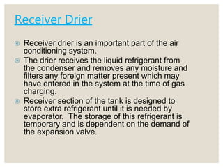 Receiver Drier
 Receiver drier is an important part of the air
conditioning system.
 The drier receives the liquid refrigerant from
the condenser and removes any moisture and
filters any foreign matter present which may
have entered in the system at the time of gas
charging.
 Receiver section of the tank is designed to
store extra refrigerant until it is needed by
evaporator. The storage of this refrigerant is
temporary and is dependent on the demand of
the expansion valve.
 