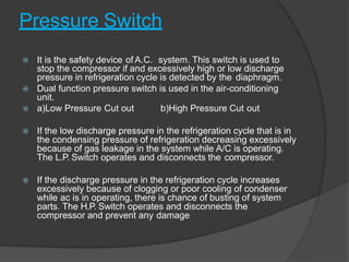 Pressure Switch
 It is the safety device of A.C. system. This switch is used to
stop the compressor if and excessively high or low discharge
pressure in refrigeration cycle is detected by the diaphragm.
 Dual function pressure switch is used in the air-conditioning
unit.
 a)Low Pressure Cut out b)High Pressure Cut out
 If the low discharge pressure in the refrigeration cycle that is in
the condensing pressure of refrigeration decreasing excessively
because of gas leakage in the system while A/C is operating.
The L.P. Switch operates and disconnects the compressor.
 If the discharge pressure in the refrigeration cycle increases
excessively because of clogging or poor cooling of condenser
while ac is in operating, there is chance of busting of system
parts. The H.P. Switch operates and disconnects the
compressor and prevent any damage
 