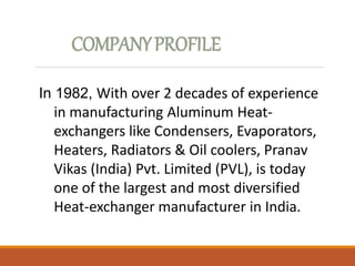 COMPANYPROFILE
In 1982, With over 2 decades of experience
in manufacturing Aluminum Heat-
exchangers like Condensers, Evaporators,
Heaters, Radiators & Oil coolers, Pranav
Vikas (India) Pvt. Limited (PVL), is today
one of the largest and most diversified
Heat-exchanger manufacturer in India.
 