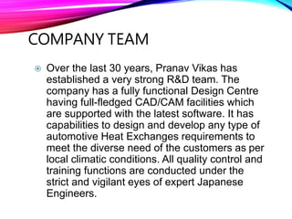 COMPANY TEAM
 Over the last 30 years, Pranav Vikas has
established a very strong R&D team. The
company has a fully functional Design Centre
having full-fledged CAD/CAM facilities which
are supported with the latest software. It has
capabilities to design and develop any type of
automotive Heat Exchanges requirements to
meet the diverse need of the customers as per
local climatic conditions. All quality control and
training functions are conducted under the
strict and vigilant eyes of expert Japanese
Engineers.
 