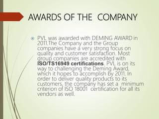 AWARDS OF THE COMPANY
 PVL was awarded with DEMING AWARD in
2011.The Company and the Group
companies have a very strong focus on
quality and customer satisfaction. Most
group companies are accredited with
ISO/TS16949 certifications. PVL is on its
way to challenging the Deming Award,
which it hopes to accomplish by 2011. In
order to deliver quality products to its
customers, the company has set a minimum
criterion of ISO 18001 certification for all its
vendors as well.
 