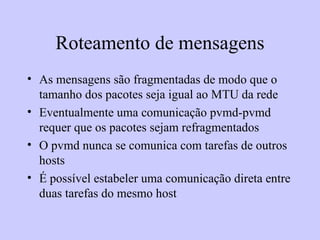 Roteamento de mensagens As mensagens são fragmentadas de modo que o tamanho dos pacotes seja igual ao MTU da rede Eventualmente uma comunicação pvmd-pvmd requer que os pacotes sejam refragmentados O pvmd nunca se comunica com tarefas de outros hosts É possível estabeler uma comunicação direta entre duas tarefas do mesmo host 