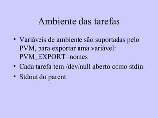 Ambiente das tarefas Variáveis de ambiente são suportadas pelo PVM, para exportar uma variável: PVM_EXPORT=nomes Cada tarefa tem /dev/null aberto como stdin Stdout do parent 