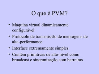 O que é PVM? Máquina virtual dinamicamente configurável Protocolo de transmissão de mensagens de alta-performance Interface extremamente simples Contém primitivas de alto-nível como broadcast e sincronização com barreiras 